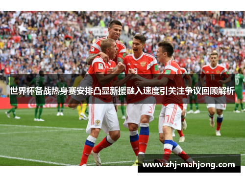世界杯备战热身赛安排凸显新援融入速度引关注争议回顾解析
